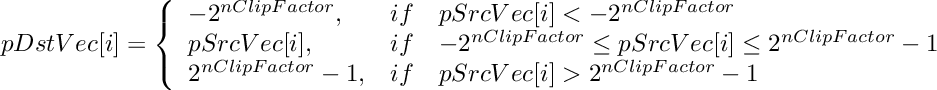\[
    pDstVec[i]  =  \left \{ \begin{array}{lcl}
        -2^{nClipFactor},  & if & pSrcVec[i] < -2^{nClipFactor}  \\
        pSrcVec[i],        & if & -2^{nClipFactor} \le pSrcVec[i] \le 2^{nClipFactor}-1  \\
        2^{nClipFactor}-1, & if & pSrcVec[i] > 2^{nClipFactor}-1 \\
    \end{array} \right.
\]