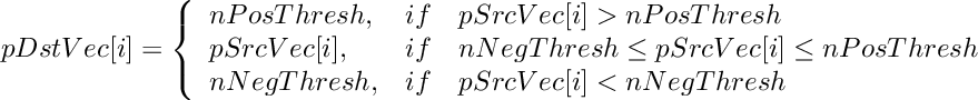 \[
    pDstVec[i]  =  \left \{ \begin{array}{lcl}
        nPosThresh,   & if & pSrcVec[i] > nPosThresh \\
        pSrcVec[i],   & if & nNegThresh \le pSrcVec[i] \le nPosThresh  \\
        nNegThresh,   & if & pSrcVec[i] < nNegThresh  \\
    \end{array} \right.
\]